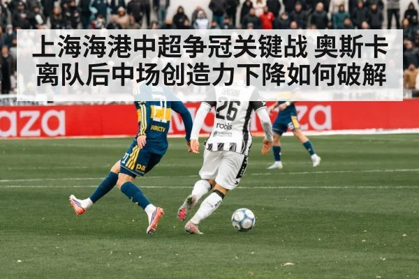 上海海港中超争冠关键战 奥斯卡离队后中场创造力下降如何破解
