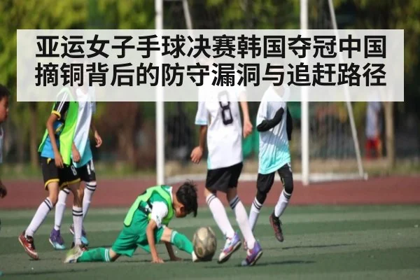 亚运女子手球决赛韩国夺冠中国摘铜背后的防守漏洞与追赶路径
